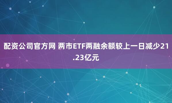 配资公司官方网 两市ETF两融余额较上一日减少21.23亿元