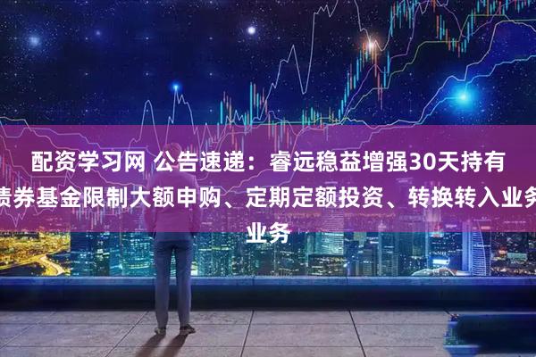 配资学习网 公告速递：睿远稳益增强30天持有债券基金限制大额申购、定期定额投资、转换转入业务