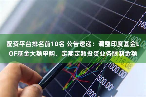 配资平台排名前10名 公告速递：调整印度基金LOF基金大额申购、定期定额投资业务限制金额