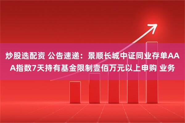 炒股选配资 公告速递：景顺长城中证同业存单AAA指数7天持有基金限制壹佰万元以上申购 业务