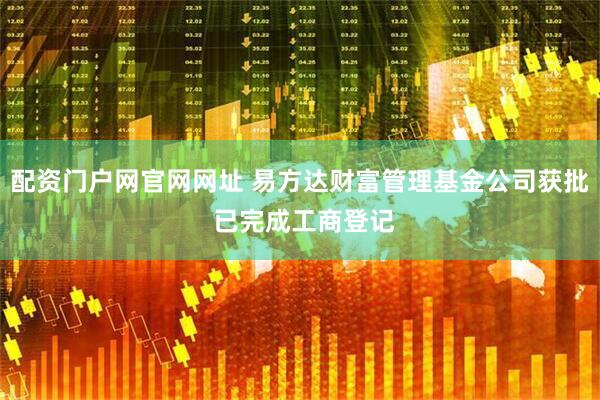 配资门户网官网网址 易方达财富管理基金公司获批 已完成工商登记