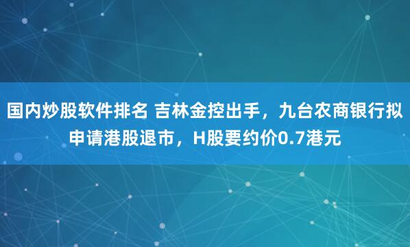 国内炒股软件排名 吉林金控出手，九台农商银行拟申请港股退市，H股要约价0.7港元