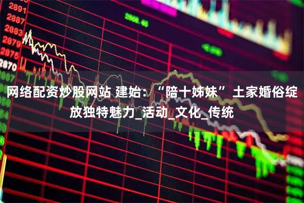 网络配资炒股网站 建始：“陪十姊妹” 土家婚俗绽放独特魅力_活动_文化_传统
