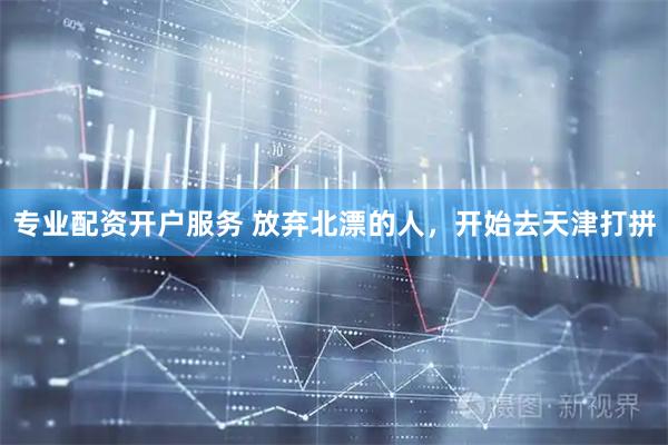 专业配资开户服务 放弃北漂的人，开始去天津打拼