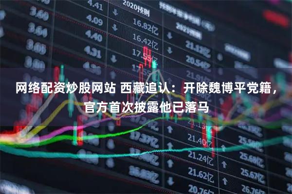 网络配资炒股网站 西藏追认：开除魏博平党籍，官方首次披露他已落马
