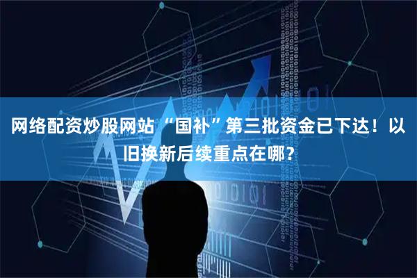 网络配资炒股网站 “国补”第三批资金已下达！以旧换新后续重点在哪？
