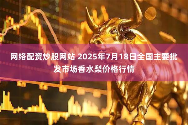 网络配资炒股网站 2025年7月18日全国主要批发市场香水梨价格行情