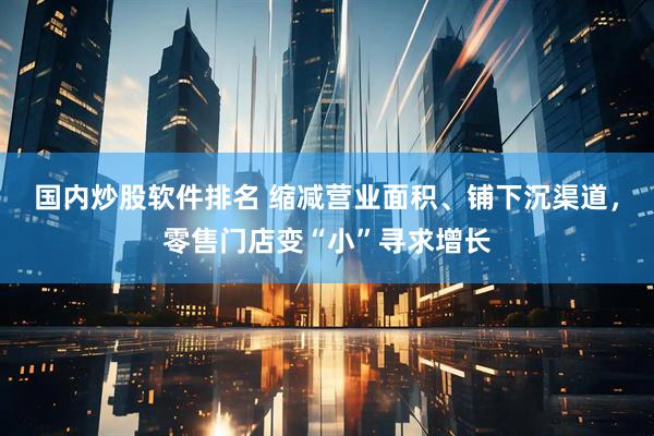 国内炒股软件排名 缩减营业面积、铺下沉渠道，零售门店变“小”寻求增长