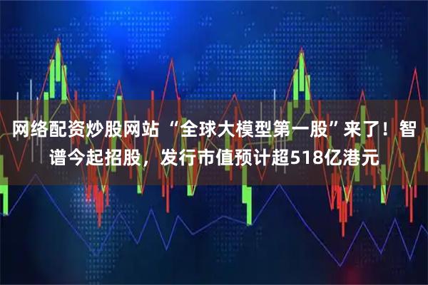 网络配资炒股网站 “全球大模型第一股”来了！智谱今起招股，发行市值预计超518亿港元