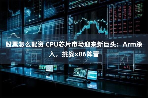 股票怎么配资 CPU芯片市场迎来新巨头：Arm杀入，挑战x86阵营