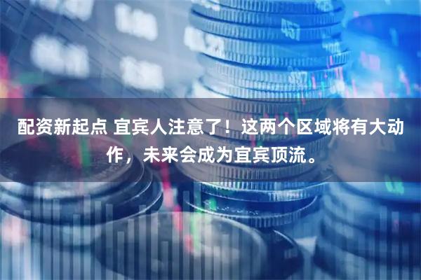 配资新起点 宜宾人注意了！这两个区域将有大动作，未来会成为宜宾顶流。