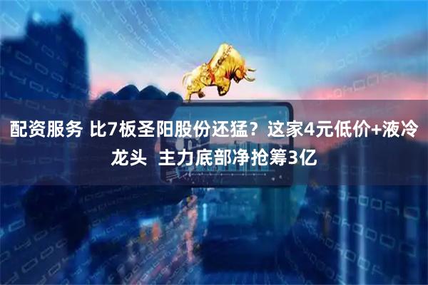 配资服务 比7板圣阳股份还猛？这家4元低价+液冷龙头  主力底部净抢筹3亿