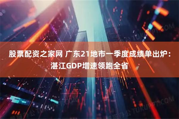 股票配资之家网 广东21地市一季度成绩单出炉：湛江GDP增速领跑全省