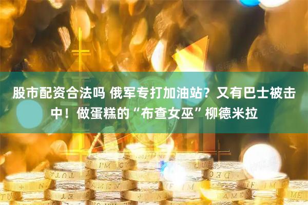 股市配资合法吗 俄军专打加油站？又有巴士被击中！做蛋糕的“布查女巫”柳德米拉