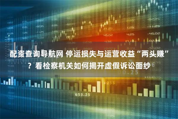 配资查询导航网 停运损失与运营收益“两头赚”？看检察机关如何揭开虚假诉讼面纱