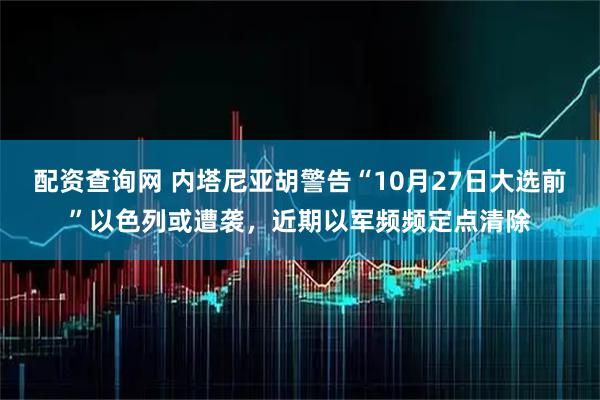 配资查询网 内塔尼亚胡警告“10月27日大选前”以色列或遭袭，近期以军频频定点清除